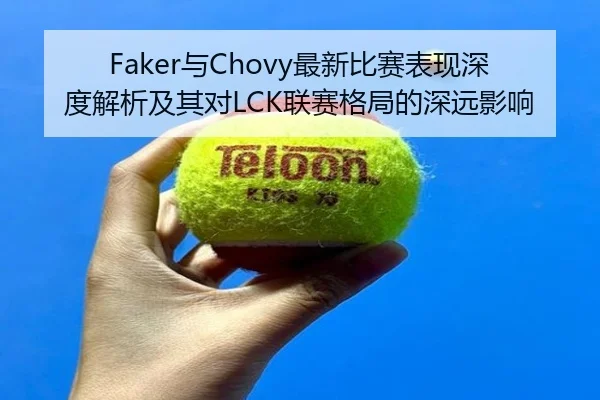Faker与Chovy最新比赛表现深度解析及其对LCK联赛格局的深远影响
